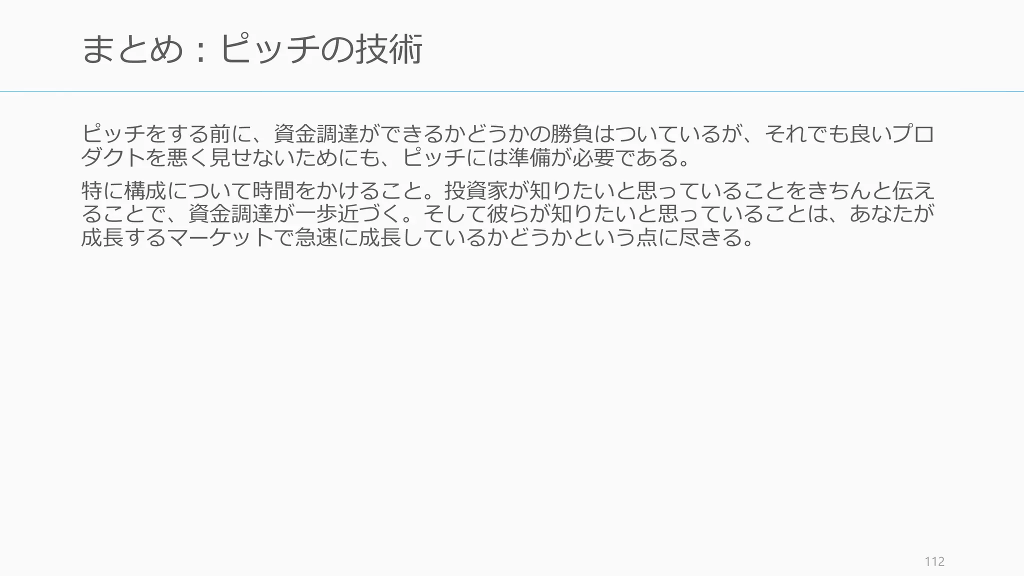 投資家との関係を維持するのも重要な仕事である。苛立たせるよりも無視するほうがまし
だが、良好な関係を築くことでお互いにメリットがある。
(Series A の場合) Board メンバーに入れよう。会社の成長を助けてくれる
• 5 人の Board なら 2 人を創業者、2人を投資家、1人を社外、4人の Board なら 2 人
を創業者、1 人を投資家、1 人社外の割合がお勧め (Sam Altman)
• ただし変な人が入ると最悪な事態になるので、リファレンスチェックは行うこと
月次で投資家に進捗を報告する
• 定期的なアップデートによってタイミングよく助けてもらえるかもしれない
• ある程度のフォーマットがあるので、それを利用すればコストが最低限で済む
良いスタートアップがいたら共有する
• VC に紹介するだけで、VC 側からも新しいスタートアップからも感謝される
http://blog.samaltman.com/board-members 113
投資家との関係を維持する（投資家を管理する）
 