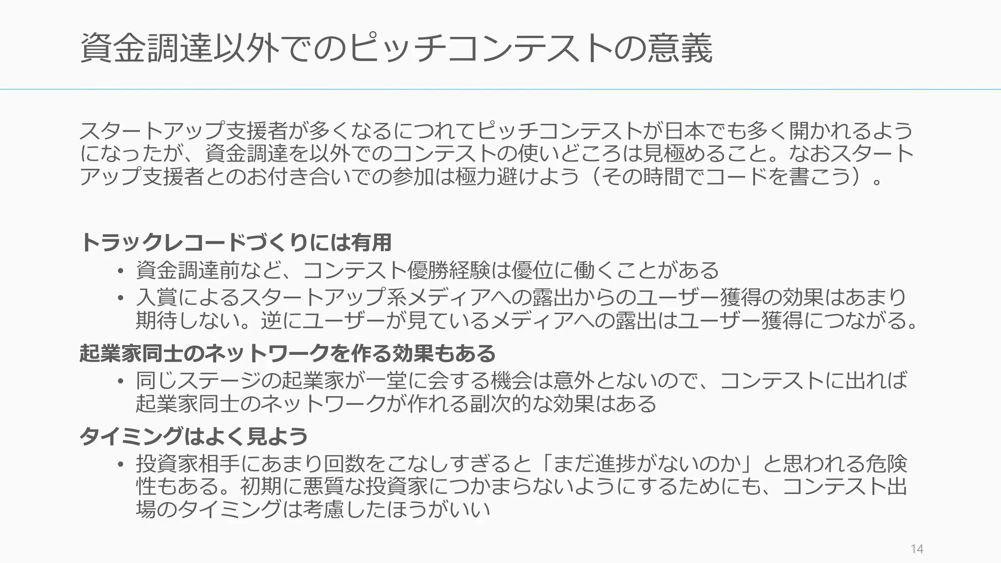 ピッチは目立つが故に起業家の代名詞のように思える。ただ、ピッチをするよりももっと
良い方法がある場合のほうが多い。ピッチをすべきなのはほぼ資金調達のみと言える。
14
ピッチは資金調達に有効だが、他にはあまり適さない
ピッチの目的 Target Action Actual Better な案
アイデアの検証 VC、ユー
ザー
フィードバッ
ク
あり、だけど 1:1 のときのみ。1:nの
場合はフィードバックをもらいにく
いので効率が悪い。
ピッチより会話で深いフィードバッ
クをもらう（ただし聞く相手によっ
て求めるべきものは違う。VC なら
MBA-like な回答、等）
資金調達 VC 次のミーティ
ングの機会
あり。特に資金調達の際はピッチや
事業計画書がほぼ必須となる
特になし
PR メディア メディアから
の顧客獲得
メディアでの露出は基本的にあまり
顧客獲得につながらない
別の顧客獲得案を実施するか、もっ
と別の目的でメディアと付き合う
採用 メディア、来
場者
採用応募 不特定多数からの採用は失敗するこ
とが多い（特に初期）
自分や社員の知り合いから探す
ユーザー獲得 ユーザー 商品の購買 ユーザーとなる層が来るのであれば
あり
ユーザーのところに直接行く（深い
フィードバックも得られる）
パートナー獲得 パートナー パートナー候
補からの連絡
スタートアップの場合、広くパート
ナー募集してもあまり響かない
人からの紹介や関連展示会などでの
アプローチ
 