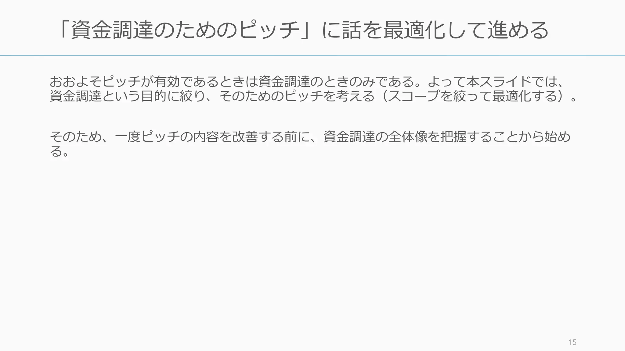 スタートアップ支援者が多くなるにつれてピッチコンテストが日本でも多く開かれるよう
になったが、資金調達を以外でのコンテストの使いどころは見極めること。なおスタート
アップ支援者とのお付き合いでの参加は極力避けよう（その時間でコードを書こう）。
トラックレコードづくりには有用
• 資金調達前など、コンテスト優勝経験は優位に働くことがある
• 入賞によるスタートアップ系メディアへの露出からのユーザー獲得の効果はあまり
期待しない。逆にユーザーが見ているメディアへの露出はユーザー獲得につながる。
起業家同士のネットワークを作る効果もある
• 同じステージの起業家が一堂に会する機会は意外とないので、コンテストに出れば
起業家同士のネットワークが作れる副次的な効果はある
タイミングはよく見よう
• 投資家相手にあまり回数をこなしすぎると「まだ進捗がないのか」と思われる危険
性もある。初期に悪質な投資家につかまらないようにするためにも、コンテスト出
場のタイミングは考慮したほうがいい
15
資金調達以外でのピッチコンテストの意義
 
