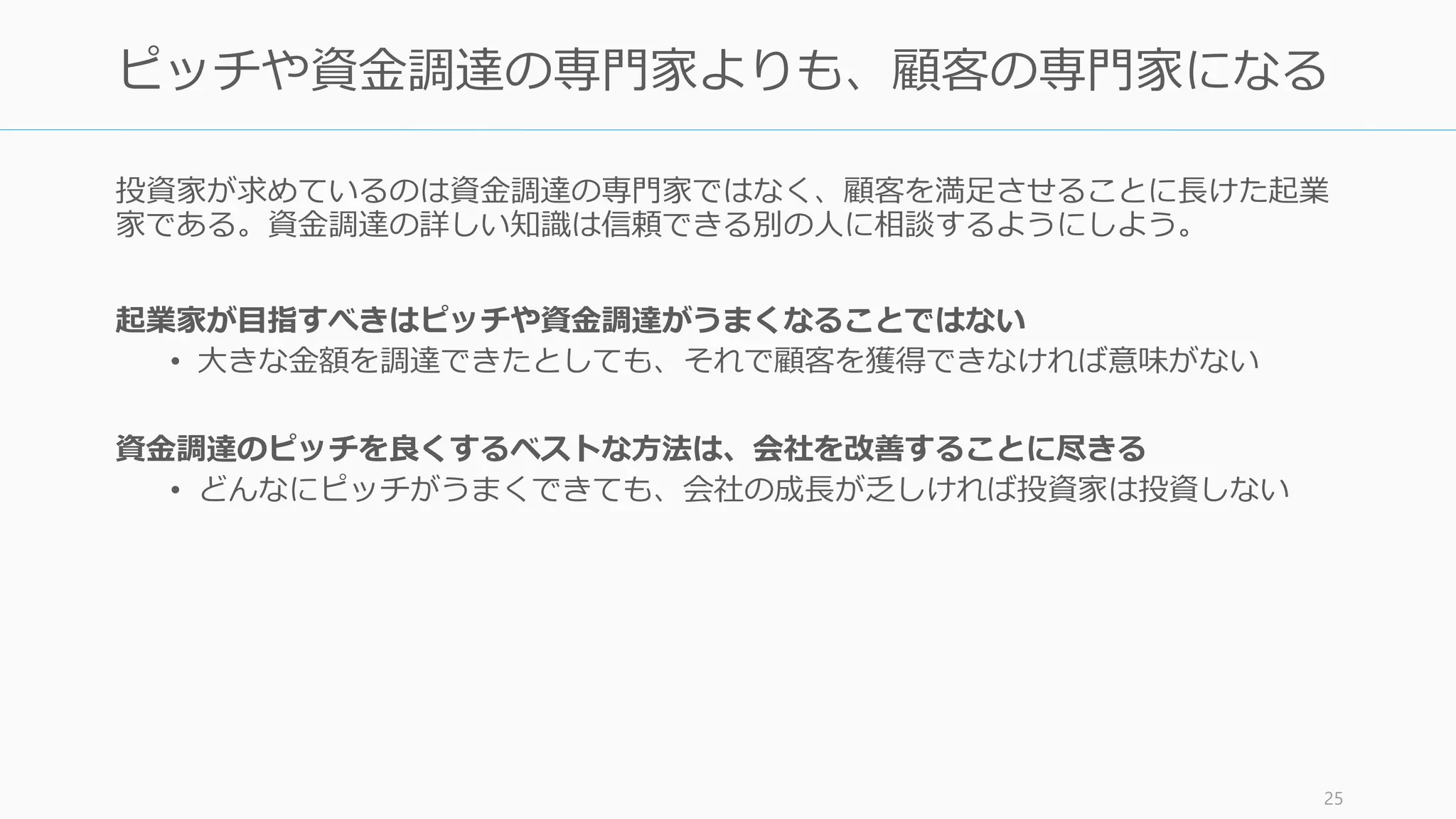 逆に資金調達の大成功は危険すらあるので注意する必要がある。
資金調達は成功を意味しない。一部の創業者は資金集めを自慢するが、気にしないこと
• 資金調達の目的の1番目は会社の成功、2番目は良い投資家を得ること、せいぜい3番
目が評価額や調達額だが、資金を集められることは、しなければならないことがや
りやすくなる程度のことでしかない
• それに資金調達が大成功を収めているのを見ると、Paul Graham はその会社が成功
する確率を心の中で下げるとすら言っている
資金調達がうまい人にありがち ―― 資金調達の華々しさに酔いしれないようにする
• 普段の泥臭いユーザー獲得やユーザーの文句に対応する仕事とは違って、優雅なレ
ストランで VC とランチしながら数億円を得る仕事は楽しいことかもしれないが、あ
なたの本来やるべき仕事はユーザーからバグの文句を聞いて、バグを直すことだ
• 資金調達の危険は、あなたが成功していると思い始めてしまうところにあり、真の
成功のために必要な、退屈な仕事に対する情熱を失ってしまうところにある
（それでも調達が大変なことは間違いない。調達に成功したら自分自身を労おう）
http://paulgraham.com/fr.html 25
資金調達のマネーゲームに飲み込まれないように
 