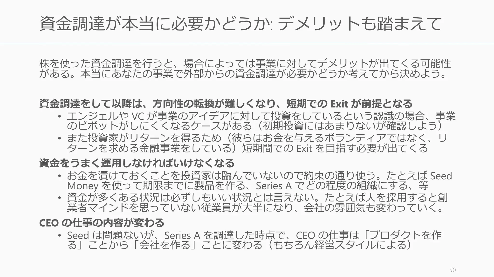 資金調達モードに入れば生産性が極端に落ちる。起業家の予想以上に集中力が削がれ、他
のすべての仕事が進まなくなるだろう。「（今ここから）資金調達するかしないか」は会
社を左右する大きな問題となる。つまり、「ピッチするかしないか」も大きな問題である
と言える。
生産性が 1/3 になる
• 日々の思考が資金調達になってしまう
• 時間が会議で分断され、生産ができなくなる
スタートアップは常に最も緊急な 1 つの問題が資金調達になってしまう
• 朝シャワーに浴びるときに考えることがプロダクトではなく資金調達になる
• プロダクトに意識が向いていないとスタートアップは死ぬ
資金調達は過酷だ
• 断られ続けてあなたのやる気を削いでしまうかもしれない
50
資金調達モードに入るかどうかで生産性が決まる
 