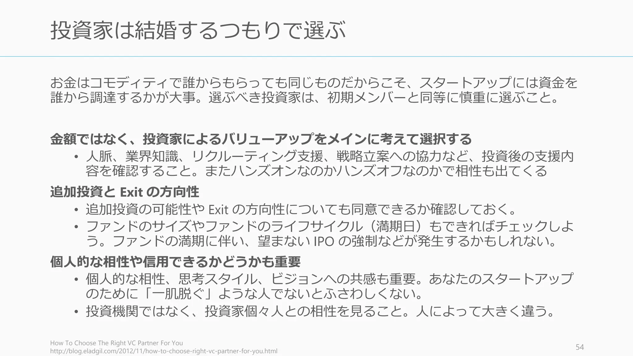 資金調達をすると決めたら早く動くこと。2 週間から 1 か月で終わらせるのがシリコンバ
レー的には望ましい（日本だともう少し長くなるかもしれない）。
資金調達中も自分の会社を必ず最優先にする（ほとんどの場合できなくなるが）
• 資金調達が始まるとプロダクトに集中はできなくなる。資金調達に関する1回の会議
があるだけで、その日の集中力は散漫になる。
• プロダクト開発を中心にして、その合間に資金調達をする。会議との合間に開発を
進めることはできない。
ダメなら調達の専任を設けよう (多くの場合は CEO)。そして資金調達だけに集中する。
• 集中して早く終わらせることで、日常の業務に戻ることができる。
あまり期待するな
• 資金調達の説得は大体断られるし、多くの場合苦痛が待っている。断られても個人
的なものとして受け止めないが大事
• 断られたら「投資家はバカ」だとだけ思わずに、どの点がバカなのかを正確に見極
めること。説得のために必要な事実の補強などを順次行って学習していく。
http://paulgraham.com/fr.html 55
資金調達すると決めたら短い期間で一気に終わらせる
 