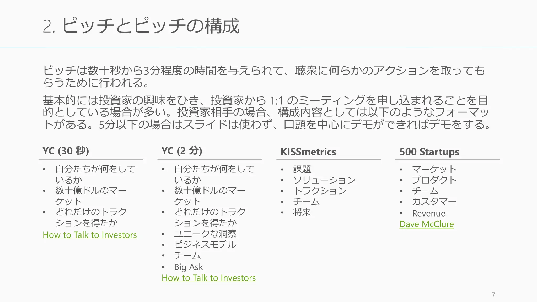 ショーではプレゼンを通して自社や製品の情報を、Value Prop を中心にユーザーに発信す
ることが多い。ショーは聞き手の感情を掻き立てるものが良く、写真や SUCCESs の法則な
どを利用して構築する。またプロダクトのデモに早めに持っていくことも大事。
最終的なアクションは商品の購買か興味喚起であるケースが多い。
http://nextviewventures.com/blog/free-startup-pitch-decks-template/ 7
1. ショー (Show) とショーの構成
SUCCESs の法則
1.Simple (単純明快である)
2.Unexpected (意外性がある)
3.Concrete (具体的である)
4.Credible (信頼性がある)
5.Emotional (感情に訴える)
6.Story (物語性)
“Made to Stick” より
 