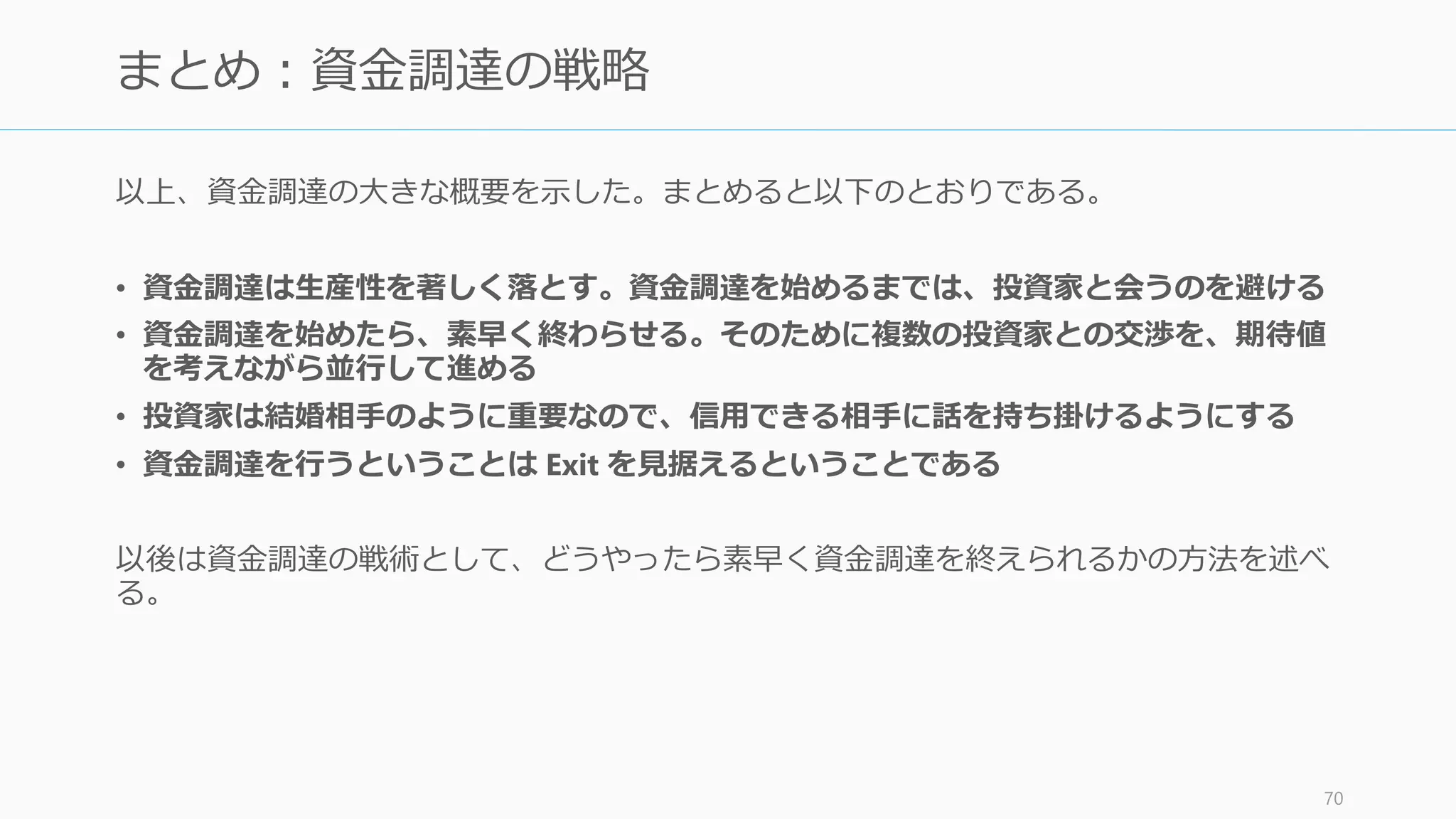 VC や Angel はボランティアではなく、彼らは投資先のスタートアップを Exit させること
でキャピタルゲインを得て、VC は LP にお金を利子つきで返し、Angel は自分の資産を増
やそうとしている。彼らからお金を受け取った以上、基本的には Exit を考える必要がある。
Exit には大きく 2 つの方法がある。M&Aを考えるのも良いが、基本的には「企業の長期的
な成功」を考えて IPO を目指したほうが良いし、それがアドバンテージになる。
71
Exit の方針を立てる
株式を株式市場に公開し売買可能にすること。東証や
マザーズなどの証券取引所に上場する。
2014年実績で日本だと IPO は年間77件 (うちマザーズ
が 44 社)。VC の資金が入ったスタートアップでは創業
後5年程度、社員数100人弱、時価総額数百億円
($300M - $500M) といった小口での IPO が多い。
一方 US では大きい IPO があり、その資金により創業
者だけでなく従業員にもいきわたり、スタートアップ
のエコシステムが回るようになっている (たとえば
Google は 2 兆円、Facebook は 9 兆円で IPO。株を
0.01% しか持っていなくても FB 社員は 9 億円を取得)
企業の合併や買収の総称。
US だとスタートアップの Exit の主流はこちらである。
500 億円以上の M&A も年間 40 件以上ある。しかしそ
の大規模買収のほとんどが Google や Facebook などの
特定数社によって行われている。また US の M&A も
約半数は $50M 以下となっている。
IPO (Initial Public Offering) M&A (Mergers and Acquisitions )
 