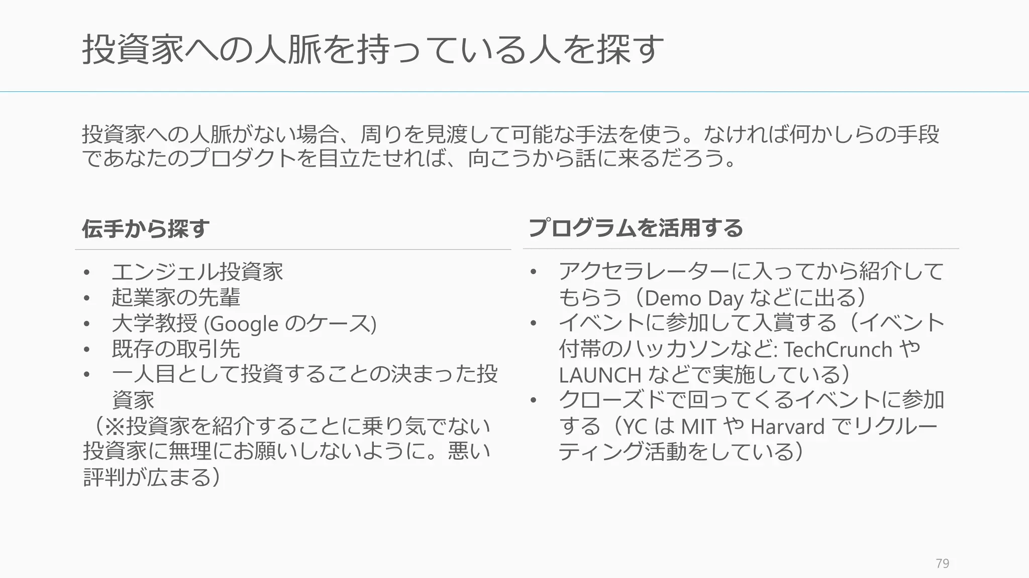 複数社から資金調達を考えている場合、熱心な投資家から先に口説こう。これには「やり
やすい」という理由のほかにいくつかの理由がある。
投資家は臆病なので、一人から実質的オファーをもらえればあとから押し寄せてくる
• 投資家は基本的に待ちたがる。そして投資家は他の投資家の判断に最も左右される
• 熱心な投資家を先に一人口説くことが、乗り気でない投資家を説得する最高の方法
だから最初に誰を落とすかをまず考える
• エンジェルや投資家を紹介してもらうときも、専門分野が合致して熱心な人を先に
紹介してもらうようにする
• また「あの人が投資しているなら私も投資する」と言われるような人を先に口説く
と後々やりやすくなる
一人目の実質的オファーをもらえば、資金調達の難しさの半分はクリアできる
http://paulgraham.com/fr.html 80
熱心な投資家を先に口説く
 