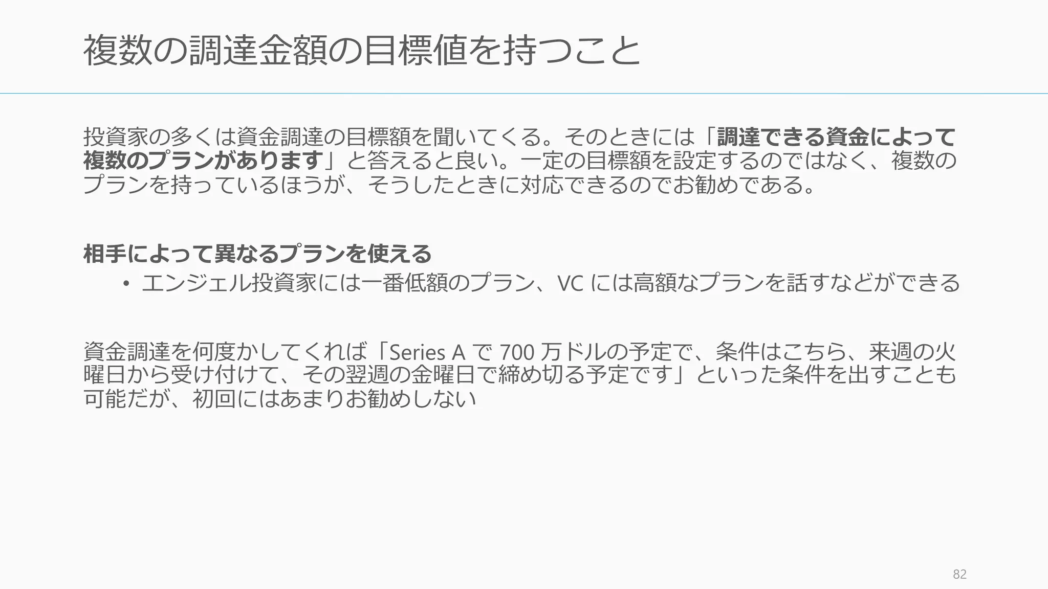 投資家への人脈がない場合、周りを見渡して可能な手法を使う。なければ何かしらの手段
であなたのプロダクトを目立たせれば、向こうから話に来るだろう。
83
投資家への人脈を持っている人を探す
• エンジェル投資家
• 起業家の先輩
• 大学教授 (Google のケース)
• 既存の取引先
• 一人目として投資することの決まった投
資家
（※投資家を紹介することに乗り気でない
投資家に無理にお願いしないように。悪い
評判が広まる）
• アクセラレーターに入ってから紹介して
もらう（Demo Day などに出る）
• イベントに参加して入賞する（イベント
付帯のハッカソンなど: TechCrunch や
LAUNCH などで実施している）
• クローズドで回ってくるイベントに参加
する（YC は MIT や Harvard でリクルー
ティング活動をしている）
伝手から探す プログラムを活用する
 