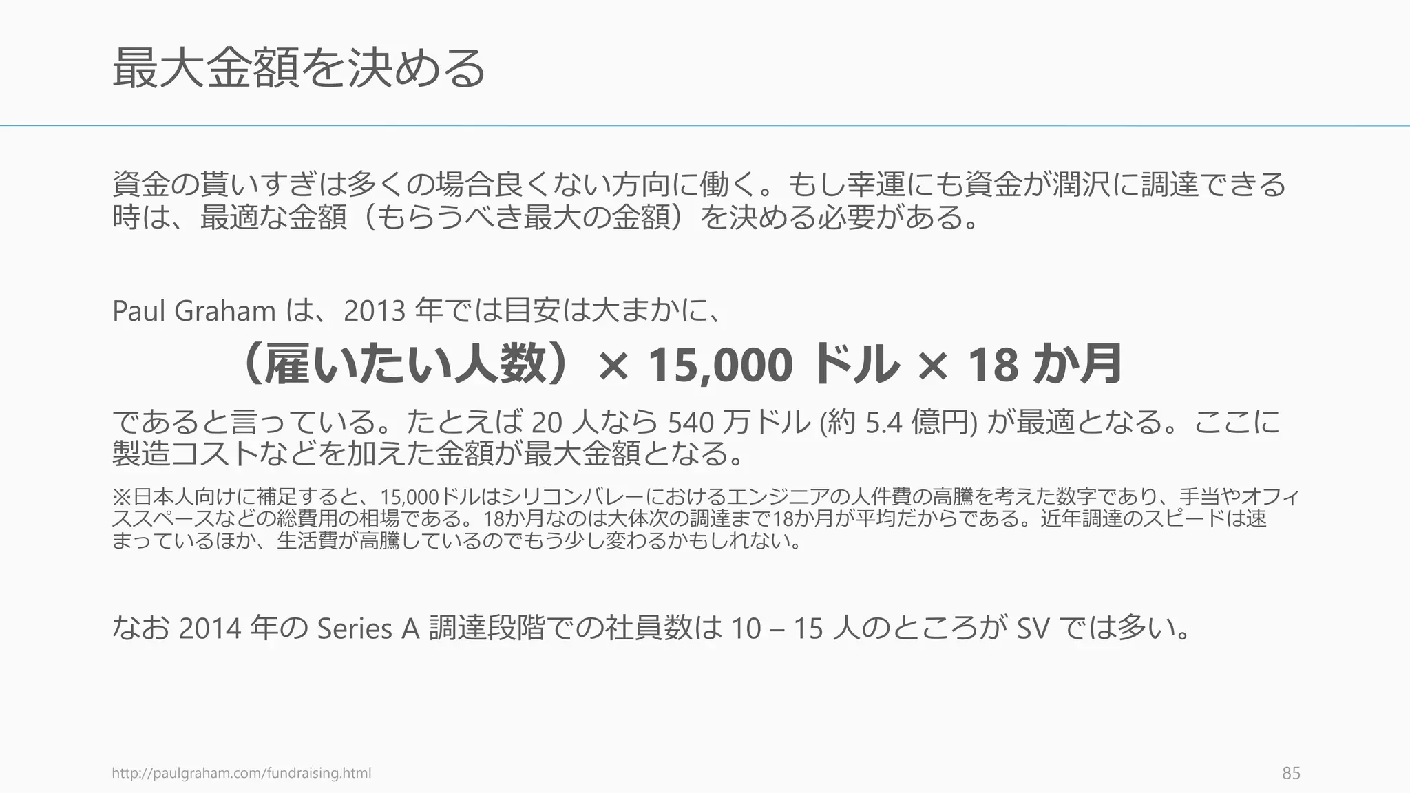 投資家の多くは資金調達の目標額を聞いてくる。そのときには「調達できる資金によって
複数のプランがあります」と答えると良い。一定の目標額を設定するのではなく、複数の
プランを持っているほうが、そうしたときに対応できるのでお勧めである。
相手によって異なるプランを使える
• エンジェル投資家には一番低額のプラン、VC には高額なプランを話すなどができる
資金調達を何度かしてくれば「Series A で 700 万ドルの予定で、条件はこちら、来週の火
曜日から受け付けて、その翌週の金曜日で締め切る予定です」といった条件を出すことも
可能だが、初回にはあまりお勧めしない
86
複数の調達金額の目標値を持つこと
 