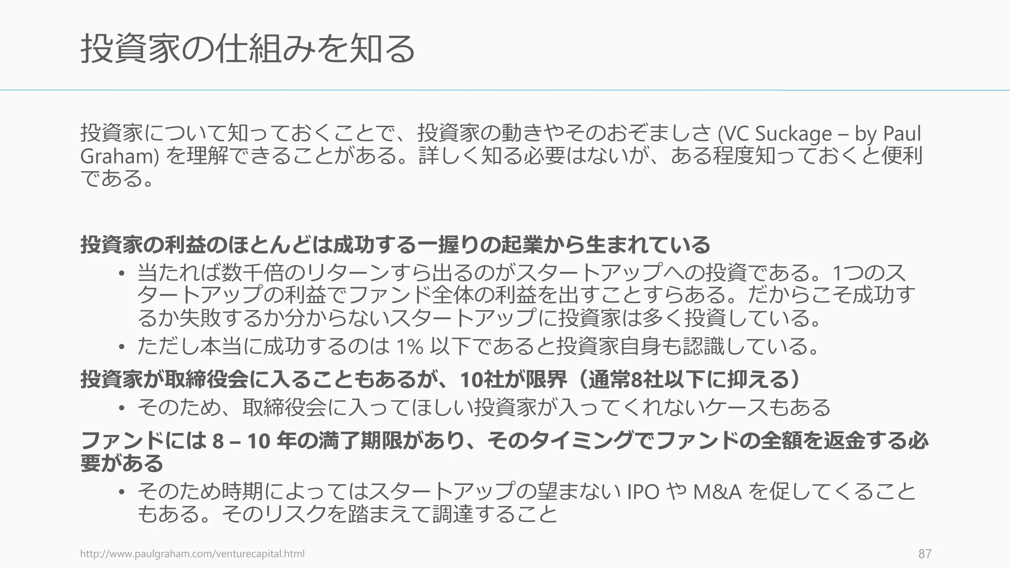 資金調達の目標額を低く見積もるよう心掛ける。たとえば 50 万ドル集めたいときには、
最初の目標を 25 万ドルに設定したほうが良い。そうすれば、15万ドル調達した時点で、
目標の半分以上を達成していることになる。この状態が作れれば以下のメリットがある。
• あなたが資金調達をうまく行っている
• 資金の受け入れスペースが少なくなっているので、投資家は早急に決断する必要がある
実際には 25 万ドル以上を受け入れても良い。実際、一度達成するとさらに資金が集まっ
てくる可能性が高い。オファーがあれば、その時点で受け入れるかどうかを決めればいい
（あなたには複数のプランがあるはずだ）。低い目標額から始めるデメリットはほとんど
ないと言っていい。
逆に高く見積もってしまうと、少し時間がかかっただけで資金調達が失敗していると思わ
れ、さらに達成しないと「傷物」と見做される傾向にある。
http://paulgraham.com/fundraising.html 88
調達額を低く見積もるメリット
 