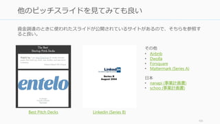 デモを用意しておいたほうが良い。デモでは以下の点を気を付けること。
あなたが取り組んでいる問題と、その問題をプロダクトがどうやって解決するかを示せ
• スクリーンに表れる順番ではなく、目的ベースで動かして機能を示そう
オフラインでも動かせるようにしておく
• ネットワークが切れても動かせるように
• ビデオがあればなお良い。Web にも使える。
操作と説明を同時にはしない
• 誰かが操作している間に、もう一人が説明をすること。どちらも一人でやると、画
面に向かってもごもごと言うことになる
106
デモ
 