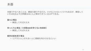 プレゼンは練習によって磨かれる。とにかく練習すること。特にピッチコンテストの前の
1週間などは練習を重ねる。せっかくの用プロダクトを悪く見せないように。
必ず一度は通しで喋ってみる
• 頭の中で考えたスライドの流れが、喋ってみるととても違和感があることが多い。
必ず本番の前には通しで、口に出して喋ってみること。
• 小声で喋っても意味がないので、大きな声が出せるところで練習すること
ビデオに撮る
• 恥ずかしいけど効果的。特に自分の口癖や淀む部分が多い
• ビデオに撮ってみるとおおよそ早口なことに気づくので、ゆっくり喋るようにする
他人の技を盗む
• Jobs のようになりたいなら Jobs のビデオを何度も見て自分のスタイルに組み込む
• 反面教師も勉強になる。他の人のピッチを見て「あの部分がダメだな」と思ったら
メモしておくこと
108
とにかく練習
 