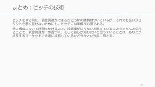 投資家との関係を維持するのも重要な仕事である。苛立たせるよりも無視するほうがまし
だが、良好な関係を築くことでお互いにメリットがある。
(Series A の場合) Board メンバーに入れよう。会社の成長を助けてくれる
• 5 人の Board なら 2 人を創業者、2人を投資家、1人を社外、4人の Board なら 2 人
を創業者、1 人を投資家、1 人社外の割合がお勧め (Sam Altman)
• ただし変な人が入ると最悪な事態になるので、リファレンスチェックは行うこと
月次で投資家に進捗を報告する
• 定期的なアップデートによってタイミングよく助けてもらえるかもしれない
• ある程度のフォーマットがあるので、それを利用すればコストが最低限で済む
良いスタートアップがいたら共有する
• VC に紹介するだけで、VC 側からも新しいスタートアップからも感謝される
http://blog.samaltman.com/board-members 113
投資家との関係を維持する（投資家を管理する）
 