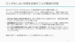 本スライドではピッチをはじめとした資金調達の大まかな戦略を解説した。
マーケットの状態や経済環境が変わるにつれて、金額や調達方法など、戦術や技術にあた
る部分は変わってくると思われるが、しかし基本となる戦略はそう変わらないはずである。
• まずは人の欲しがるものを作ろう。誰にも無視できない成果があれば、資金調達は簡単
になり、ピッチをすることすら不要になる。
• 資金調達はマイルストーンですらない。さっさと終わらせてコードを書くか顧客の声を
聴くために時間を使う。スタートアップにとっては時間が最も貴重な資源である。
• ピッチでは投資家の知りたいと思っていることを言おう。特に自分たちが哉ていること
を、簡潔に言えるようにしておくこと。それがあればいつどこで有名人と会ってもすぐ
にピッチできる。
最後に改めて：資金調達の詳しいことは信頼できる人に相談しよう。
118
ピッチをしない状態を目指すことが最高の状態
 