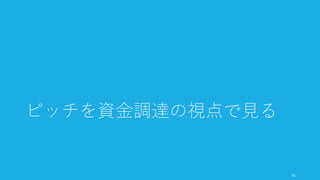 おおよそピッチが有効であるときは資金調達のときのみである。よって本スライドでは、
資金調達という目的に絞り、そのためのピッチを考える（スコープを絞って最適化する）。
そのため、一度ピッチの内容を改善する前に、資金調達の全体像を把握することから始め
る。
16
「資金調達のためのピッチ」に話を最適化して進める
 
