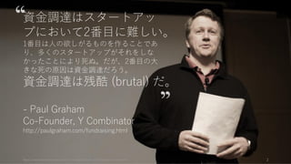 https://www.theinformation.com/YC-s-Paul-Graham-The-Complete-Interview 2
資金調達はスタートアッ
プにおいて2番目に難しい。
1番目は人の欲しがるものを作ることであ
り、多くのスタートアップがそれをしな
かったことにより死ぬ。だが、2番目の大
きな死の原因は資金調達だろう。
資金調達は残酷 (brutal) だ。
- Paul Graham
Co-Founder, Y Combinator
http://paulgraham.com/fundraising.html
 