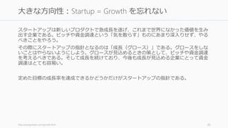 投資家が求めているのは資金調達の専門家ではなく、顧客を満足させることに長けた起業
家である。資金調達の詳しい知識は信頼できる別の人に相談するようにしよう。
起業家が目指すべきはピッチや資金調達がうまくなることではない
• 大きな金額を調達できたとしても、それで顧客を獲得できなければ意味がない
資金調達のピッチを良くするベストな方法は、会社を改善することに尽きる
• どんなにピッチがうまくできても、会社の成長が乏しければ投資家は投資しない
26
ピッチや資金調達の専門家よりも、顧客の専門家になる
 