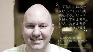 スタートアップは新しいプロダクトで急成長を遂げ、これまで世界になかった価値を生み
出す企業である。ピッチや資金調達という「気を散らす」ものにあまり深入りせず、やる
べきことをやろう。
その際にスタートアップの指針となるのは「成長（グロース）」である。グロースをしな
いことはやらないようにしよう。グロースが見込めるときの策として、ピッチや資金調達
を考えるべきである。そして成長を続けており、今後も成長が見込める企業にとって資金
調達はとても容易い。
定めた目標の成長率を達成できるかどうかだけがスタートアップの指針である。
http://paulgraham.com/growth.html 27
大きな方向性：Startup = Growth を忘れない
 