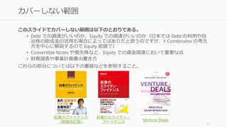 このスライドでは、Y Combinator で教えられていることを中心に、初期の資金調達の考
え方とピッチについて解説する。特に以下の2点について解説する。
• ピッチと調達の両者を包括的に考えることでどういうピッチが良いのかを理解する
• 資金調達の考え方について知ることで、他人に相談しやすい知識のベースを作る
なお初期の大事なアドバイスとして、以下を挙げておく。
• 実際の調達には細かい分からない点が出てくる。信頼できる人に相談しよう。
• また調達前に早めに良い弁護士（スタートアップに詳しい弁護士）を見つけるのが
いい。シリコンバレーなら Wilson Sonsini などが有名。
31
このスライドのカバー範囲
 
