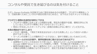 まずは Ramen Profitable (自分たちの生活費をぎりぎり賄える利益を出すこと) を目指そう。
最近は（特にソフトウェアの）スタートアップにかかる費用が十数年前の 1% 程度になっ
たため、それが可能だ。Ramen Profitable になれば、投資家相手に優位に立てるほか、
様々なメリットがある。
士気が上がる
• お金を払う顧客が出るようになると、本当に企業になったと感じ始める。その分岐
点が生活費が稼げるかどうか。
• 生活費が稼げるようになると、倒産ではなく、会社の生存がデフォルトになる。
資金調達のために仕事を中断しなくてよくなる
• 資金調達は酷いぐらいに集中力を奪う。生産性が 1/3 になれば幸運なほうだ。
ただし投資を受けず成功するスタートアップはほとんどいない
• Ramen Profitable な状況でも、成長するために資金が必要なら調達したほうがいい
• GitHub も最初は一切の調達なしで Ramen Profitable な状況だったが、成長のために
途中から VC の出資を（良い条件で良い VC から）受け入れた
http://paulgraham.com/ramenprofitable.html 43
Ramen Profitable: ラーメンを食べられるだけの稼ぎ
 