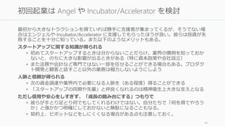 日々のコスト (Burn Rate) を下げることが Ramen Profitable の第一歩。YC では極力コスト
を下げることが勧められている。なお現在 SV では $17,000 / employee / month ぐらいが
良いのではないかと言われている (Marc)。日本ではもう少し安くなるはずである。
多くの場合、一番気を払うべきは人件費
• 最低限の人で臨もう。多くの失敗するスタートアップは、そうでないスタートアッ
プに比べてチームの人数が多い。また初期の人材は会社の文化を決めるので注意。
• 間違った人を採用した場合、早目に辞めてもらうことも重要。「全員の給与を下げ
る」などはピンチの場合は うまく機能しない。
オフィスや設備
• 大き目の設備は購入するのではなく、どこかから借りるかサービスを使うようにし
よう。YC では Transcriptic (バイオラボ) や Bolt (ハードウェア支援) と提携している。
• ただし YC では投資家のいるコワーキングスペースは勧めない。監督されている気分
になるし、スタートアップは早い段階から自分たちの文化を育てるべきだと考えて
いるから、自宅や狭いオフィスで好き勝手に話せる環境をお勧めする。
http://paulgraham.com/startupmistakes.html 45
Burn Rate を下げる：コスト意識を持つ
 