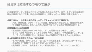 資金調達をすると決めたら早く動くこと。2 週間から 1 か月で終わらせるのがシリコンバ
レー的には望ましい（日本だともう少し長くなるかもしれない）。
資金調達中も自分の会社を必ず最優先にする（ほとんどの場合できなくなるが）
• 資金調達が始まるとプロダクトに集中はできなくなる。資金調達に関する1回の会議
があるだけで、その日の集中力は散漫になる。
• プロダクト開発を中心にして、その合間に資金調達をする。会議との合間に開発を
進めることはできない。
ダメなら調達の専任を設けよう (多くの場合は CEO)。そして資金調達だけに集中する。
• 集中して早く終わらせることで、日常の業務に戻ることができる。
あまり期待するな
• 資金調達の説得は大体断られるし、多くの場合苦痛が待っている。断られても個人
的なものとして受け止めないが大事
• 断られたら「投資家はバカ」だとだけ思わずに、どの点がバカなのかを正確に見極
めること。説得のために必要な事実の補強などを順次行って学習していく。
http://paulgraham.com/fr.html 55
資金調達すると決めたら短い期間で一気に終わらせる
 