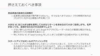 おおよその相場を知っておけば、どの程度の調達が最適
なのかの目安になる。特に金額の割に株を取られすぎて、
経営の自主性や創業者たちのやる気を失わない程度に抑
えておくのが大事。
代表的なアーリーステージまでの金額と株の表である。
(近年 Seed Round は Post-Seed Round と呼ばれる round
も出てきて金額の振れ幅が大きい)
細かい注意事項は必ず専門家やエンジェルに相談するこ
と。たとえば、日本の会社法の場合は、売却の際などに
2/3 以上の議決権が必要なので、1/3 以上を特定一社に
渡すと経営に支障がでるケースがある。
65
おおよその金額と対価の相場を知っておこう
http://fundersandfounders.com/how-funding-works-splitting-equity/
金額 株（譲渡）
Bootstrap 0 0
Seed 数百万円 – 数億円 5 – 15 %
Series A 数億円 – 数十億円 20 – 40%
 