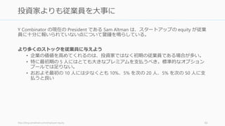 キャッシュによってリスクを一枚一枚剥がしていくように考える。投資家には、これまで
どのようなリスクを除いてきたのか、そして次のお金でどのリスクを排除したいのか、そ
してその次のラウンドでどこを目指すのかを伝えると良い。
以下のリスク一覧は Marc Andreessen の言葉を筆者が配置したもの（例）。
http://startupclass.samaltman.com/courses/lec09/ 66
リスクのタマネギ理論：資金でどのリスクを検証するか
66
• プロトタイプのリスク • 創業者チームのリスク
• 技術的なリスク
• ローンチできるかのリ
スク
• プロダクトのリスク
• 人を採用するリスク
• 市場に受け入れられる
かのリスク
• （企業向け）営業のコ
スト以上のセールスが
できるかのリスク
• （消費者向け）バイラ
ルでグロースできるか
のリスク
Bootstrap Seed Series A Series B -
 