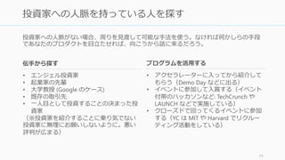 複数社から資金調達を考えている場合、熱心な投資家から先に口説こう。これには「やり
やすい」という理由のほかにいくつかの理由がある。
投資家は臆病なので、一人から実質的オファーをもらえればあとから押し寄せてくる
• 投資家は基本的に待ちたがる。そして投資家は他の投資家の判断に最も左右される
• 熱心な投資家を先に一人口説くことが、乗り気でない投資家を説得する最高の方法
だから最初に誰を落とすかをまず考える
• エンジェルや投資家を紹介してもらうときも、専門分野が合致して熱心な人を先に
紹介してもらうようにする
• また「あの人が投資しているなら私も投資する」と言われるような人を先に口説く
と後々やりやすくなる
一人目の実質的オファーをもらえば、資金調達の難しさの半分はクリアできる
http://paulgraham.com/fr.html 80
熱心な投資家を先に口説く
 