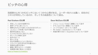 ピッチは数十秒から3分程度の時間を与えられて、聴衆に何らかのアクションを取っても
らうために行われる。
基本的には投資家の興味をひき、投資家から 1:1 のミーティングを申し込まれることを目
的としている場合が多い。投資家相手の場合、構成内容としては以下のようなフォーマッ
トがある。5分以下の場合はスライドは使わず、口頭を中心にデモができればデモをする。
8
2. ピッチとピッチの構成
YC (30 秒)
• 自分たちが何をして
いるか
• 数十億ドルのマー
ケット
• どれだけのトラク
ションを得たか
How to Talk to Investors
YC (2 分)
• 自分たちが何をして
いるか
• 数十億ドルのマー
ケット
• どれだけのトラク
ションを得たか
• ユニークな洞察
• ビジネスモデル
• チーム
• Big Ask
How to Talk to Investors
500 Startups
• マーケット
• プロダクト
• チーム
• カスタマー
• Revenue
Dave McClure
KISSmetrics
• 課題
• ソリューション
• トラクション
• チーム
• 将来
 