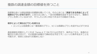 投資家への人脈がない場合、周りを見渡して可能な手法を使う。なければ何かしらの手段
であなたのプロダクトを目立たせれば、向こうから話に来るだろう。
83
投資家への人脈を持っている人を探す
• エンジェル投資家
• 起業家の先輩
• 大学教授 (Google のケース)
• 既存の取引先
• 一人目として投資することの決まった投
資家
（※投資家を紹介することに乗り気でない
投資家に無理にお願いしないように。悪い
評判が広まる）
• アクセラレーターに入ってから紹介して
もらう（Demo Day などに出る）
• イベントに参加して入賞する（イベント
付帯のハッカソンなど: TechCrunch や
LAUNCH などで実施している）
• クローズドで回ってくるイベントに参加
する（YC は MIT や Harvard でリクルー
ティング活動をしている）
伝手から探す プログラムを活用する
 