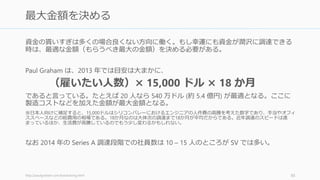 投資家の多くは資金調達の目標額を聞いてくる。そのときには「調達できる資金によって
複数のプランがあります」と答えると良い。一定の目標額を設定するのではなく、複数の
プランを持っているほうが、そうしたときに対応できるのでお勧めである。
相手によって異なるプランを使える
• エンジェル投資家には一番低額のプラン、VC には高額なプランを話すなどができる
資金調達を何度かしてくれば「Series A で 700 万ドルの予定で、条件はこちら、来週の火
曜日から受け付けて、その翌週の金曜日で締め切る予定です」といった条件を出すことも
可能だが、初回にはあまりお勧めしない
86
複数の調達金額の目標値を持つこと
 