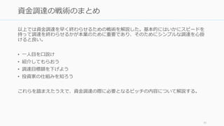 資金調達には様々なジャーゴンが出てくる。分からない言葉があれば必ず調べるか相談す
るようにしよう。
資金調達の交渉ごとは投資家のほうが上手だ、という前提で臨もう
• 資金調達のプロセスは起業家にとっては初めてでも、投資家にとってはすでに数十
回、数百回とこなしているプロセスである。彼らに勝とうとは思わないこと。
• ただし投資家から「○○するのが当然だから」（e.g. 取締役会に入る）と言われても
鵜呑みにしないように。信用できる人に相談しよう
標準に沿ってスピードを大切に
• 資金調達のミスは後で取り戻すのが難しい。標準があるならそれに沿う。
• 資金調達はスピードが重要だ。評判のいい VC からまともな条件でまともな金額がも
らえるのなら、その場で決めるべきである
優先株や普通株などの仕組みは難しい
• 難しいものは難しいので頑張って理解するしかない。日本語では増島先生の
「Startup Innovators」などを読むと良い
92
ジャーゴンに惑わされるな
 