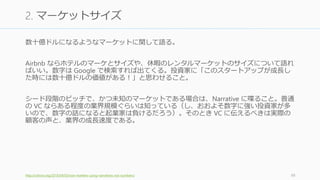 以下のスライドでは 30 秒と 2 分のピッチの構成について話す。
ピッチは 30 秒と 2 分だけでいい
• 10分や30分や1時間のピッチを準備するのは時間の無駄
• デモから見せるべき人もいる (Paul Graham はデモを見せろとまず言うタイプ)
語れば語るほど相手が嫌がる可能性が高まる
• シンプルに、明快に、かつ語りを少なくするほうが成功する
シード段階ではチームに投資することが多いが、製品を通してチームを見ている
• 初期段階の投資ではチームが大事だからといって製品をないがしろにはしていない。
投資家は製品を作れるチームかどうかという点も見ている。
100
心構え
 