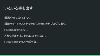 いろいろ手を出す
最悪やってなくていい。
環境セットアップとかできたらtwitterとかブログに書く。
Facebookでもいい。
さわりだけやる。それ以上やらない。
Hello worldやっとけば十分。
 