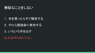 無駄なことをしない
１．本を買ったらすぐ報告する
２．やたら勉強会に参加する
３．いろいろ手を出す
以上はやらないこと。
 
