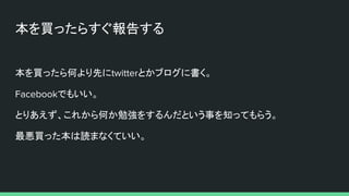 本を買ったらすぐ報告する
本を買ったら何より先にtwitterとかブログに書く。
Facebookでもいい。
とりあえず、これから何か勉強をするんだという事を知ってもらう。
最悪買った本は読まなくていい。
 