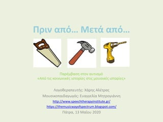 Πριν από… Μετά από…
«Από τις κοινωνικές ιστορίες στις μουσικές ιστορίες»
Λογοθεραπευτής: Χάρης Αλέτρας
Μουσικοπαιδαγωγός: Ευαγγελία Μητρογιάννη
http://www.speechtherapyinstitute.gr/
https://themusicwayofspectrum.blogspot.com/
Πάτρα, 13 Μαΐου 2020
Παρέμβαση στον αυτισμό
 