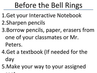 Before the Bell Rings
1.Get your Interactive Notebook
2.Sharpen pencils
3.Borrow pencils, paper, erasers from
 one of your classmates or Mr.
 Peters.
4.Get a textbook (If needed for the
 day
5.Make your way to your assigned
 