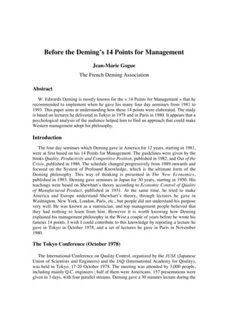 Before the Deming’s 14 Points for Management 
Jean-Marie Gogue 
The French Deming Association 
Abstract 
W. Edwards Deming is mostly known for the « 14 Points for Management » that he 
recommended to implement when he gave his many four day seminars from 1981 to 
1993. This paper aims at understanding how these 14 points were elaborated. The study 
is based on lectures he delivered in Tokyo in 1978 and in Paris in 1980. It appears that a 
psychological analysis of the audience helped him to find an approach that could make 
Western management adopt his philosophy. 
Introduction 
The four day seminars which Deming gave in America for 12 years, starting in 1981, 
were at first based on his 14 Points for Management. The guidelines were given by the 
books Quality, Productivity and Competitive Position, published in 1982, and Out of the 
Crisis, published in 1986. The schedule changed progressively from 1989 onwards and 
focused on the System of Profound Knowledge, which is the ultimate form of the 
Deming philosophy. This way of thinking is presented in The New Economics, 
published in 1993. Deming gave seminars in Japan for 30 years, starting in 1950. His 
teachings were based on Shewhart’s theory according to Economic Control of Quality 
of Manufactured Product, published in 1931. At the same time, he tried to make 
America and Europe understand Shewhart’s theory, through lectures he gave in 
Washington, New York, London, Paris, etc., but people did not understand his purpose 
very well. He was known as a statistician, and top management people believed that 
they had nothing to learn from him. However it is worth knowing how Deming 
explained his management philosophy in the West a couple of years before he wrote his 
famous 14 points. I wish I could contribute to this knowledge by reporting a lecture he 
gave in Tokyo in October 1978, and a set of lectures he gave in Paris in November 
1980. 
The Tokyo Conference (October 1978) 
The International Conference on Quality Control, organized by the JUSE (Japanese 
Union of Scientists and Engineers) and the IAQ (International Academy for Quality), 
was held in Tokyo, 17-20 October 1978. The meeting was attended by 3,000 people, 
including mainly Q.C. engineers ; half of them were Americans. 157 presentations were 
given in 3 days, with four parallel streams. Deming gave a 30 minutes lecture during the 
 