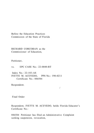 Before the Education Practices
Commission of the State of Florida
RICHARD CORCORAN as the
Commissioner of Education,
Petitioner,
vs. EPC CASE No.: 22-0040-RT
Index No.: 22-183-AS
IVETTE M. ACEVEDO, PPS No.: 190-0211
Certificate No.: 886584
Respondent.
/
Final Order
Respondent, IVETTE M. ACEVEDO, holds Florida Educator’s
Certificate No.:
886584 Petitioner has filed an Administrative Complaint
seeking suspension, revocation,
 