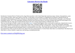 Literature Review On Floods
Introduction/ Literature Review Floods can be a huge threat anywhere in the United States that experiences large volumes of precipitation, ocean
waves coming on shore, when snow melts at a fast rate, or when dams or levees break (U.S. Department of Commerce, National Oceanic &
Atmospheric Administration, and Office of Oceanic & Atmosphere Research). In the United States, floods kill about 140 people a year (National
Geographic Partner, 2017) "The catastrophic flooding in Houston from Hurricane Harvey is the latest reminder that floods kill more people in the
United States than any other type of natural disaster and are the most common natural disaster worldwide (Lam, 2017)."
There are several types of floods: coastal, river and surface flood. A coastal flood happens when a storm such as a hurricane, tropical storm or just a
severe storm is produced on the coast of a large body of open water. Ultimately leading to water on land, "loss of life and property (Intermap
Technologies, 2014)." Coastal floods are categorized as minor, moderate and major. The second flood is a surface flood, which is for example when
there is heavy precipitation and the drainage system is overwhelmed by excess water. This causes the streets to flood. You do not have to
necessarily be by a body of water for there to be a flood. The most common flood is a riverine flood, where there is an inland flood. This flood occurs
when there is a heavy rainfall, or rapid snow melt during an extended period that
Get more content on HelpWriting.net
 