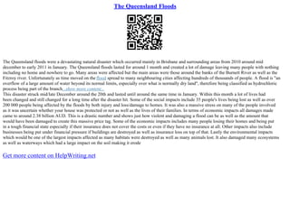 The Queensland Floods
The Queensland floods were a devastating natural disaster which occurred mainly in Brisbane and surrounding areas from 2010 around mid
december to early 2011 in January. The Queensland floods lasted for around 1 month and created a lot of damage leaving many people with nothing
including no home and nowhere to go. Many areas were affected but the main areas were those around the banks of the Burnett River as well as the
Fitzroy river. Unfortunately as time moved on the flood spread to many neighbouring cities affecting hundreds of thousands of people. A flood is "an
overflow of a large amount of water beyond its normal limits, especially over what is normally dry land", therefore being classified as hydrochloric
process being part of the branch...show more content...
This disaster struck mid/late December around the 20th and lasted until around the same time in January. Within this month a lot of lives had
been changed and still changed for a long time after the disaster hit. Some of the social impacts include 35 people's lives being lost as well as over
200 000 people being affected by the floods by both injury and loss/damage to homes. It was also a massive stress on many of the people involved
as it was uncertain whether your house was protected or not as well as the lives of their families. In terms of economic impacts all damages made
came to around 2.38 billion AUD. This is a drastic number and shows just how violent and damaging a flood can be as well as the amount that
would have been damaged to create this massive price tag. Some of the economic impacts includes many people losing their homes and being put
in a tough financial state especially if their insurance does not cover the costs or even if they have no insurance at all. Other impacts also include
businesses being put under financial pressure if buildings are destroyed as well as insurance loss on top of that. Lastly the environmental impacts
which would be one of the largest impacts affected as many habitats were destroyed as well as many animals lost. It also damaged many ecosystems
as well as waterways which had a large impact on the soil making it erode
Get more content on HelpWriting.net
 