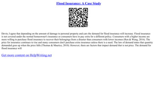 Flood Insurance: A Case Study
Devin, I agree that depending on the amount of damage to personal property and cars the demand for flood insurance will increase. Flood insurance
is not covered under the normal homeowner's insurance so consumers have to pay extra for a different policy. Consumers with a higher income are
more willing to purchase flood insurance to recover their belongings from a disaster than consumers with lower incomes (Ren & Wang, 2016). The
price for insurance continues to rise and many consumers don't purchase extra insurance unless there is a need. The law of demand states that quantity
demanded goes up when the price falls (Thomas & Maurice, 2010). However, there are factors that impact demand that is not price. The demand for
flood insurance will
Get more content on HelpWriting.net
 