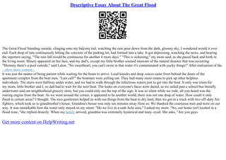 Descriptive Essay About The Great Flood
The Great Flood Standing outside, clinging onto my balcony rail, watching the rain pour down from the dark, gloomy sky, I wondered would it ever
end. Each drop of rain continuously hitting the concrete of the parking lot, had formed into a lake. It got depressing, watching the news, and hearing
the reporters saying, "The rain fall would be continuous for another 4 more days." "This is sickening," my mom said, as she paced back and forth in
the living room. Misery appeared on her face, and my dad's, except my little brother seemed unaware of the natural disaster that was occurring.
"Mommy there's a pool outside," said Lalon. "No sweetheart, you can't swim in that water it's contaminated with yucky things!" After realization of the
...show more content...
It was just the matter of being patient while waiting for the boats to arrive. Loud knocks and deep voices came from behind the doors of the
apartment complex from the boat men. "Last call!" the boatmen were yelling out. They had many more routes to pick up other helpless
individuals. The stairs were halfway under water, and we had to walk through the infectious waters just to get into the boat. It only was room for
my mom, little brother and I, so dad had to wait for the next boat. The looks on everyone's faces were dazed, as we sailed past a school bus literally
underwater and our neighborhood grocery store, but you could only see the top of the sign. It was so silent while we rode, all you heard was the
roaring engine from the boat. As we went around the corner, it appeared to be another world, there was not one drop of water. How could it only
flood in certain areas? I thought. The nice gentlemen helped us with our things from the boat to dry land, then we got in a truck with two off–duty fire
fighters, which took us to grandmother's house. Grandma's house was only ten minutes away from us. We thanked the courteous men and were on our
way. It was remarkable how the water only stayed on my street. "Do we live in a sink–hole area," I asked my mom. "No, our home isn't located in a
flood zone, "she replied drearily. When my family arrived, grandma was extremely hysterical and teary–eyed. She asks, "Are you guys
Get more content on HelpWriting.net
 