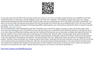 It was a time when men lost faith in the Lord, they weren't aware of how to act or how to worship. Angels in heaven were unfaithful to their God
and fell from heaven to make merry with the daughters of men. The Earth was in shambles. The offspring of angels and women were roaming
around and destroying the land that God had made. He had to make a decision, and that decision was to end all life on the Earth, and rebuild it. Yet,
there was one man, Noah who had unwavering faith in his God. God decided to let Noah be the one to rebuild the Earth. This is the story of Noah
according to Genesis, chapters 6 through 9 in the King James Bible. Noah heard the voice of God and was told that the Earth is in turmoil. God told
him that he...show more content...
This told Noah that the waters had abated from the Earth. Deciding to stay in the ark for another seven days, he then sent the dove again which
never came back. Hearing the voice of God tell him to leave the ark, Noah set out to rebuild the world. Noah built and altar to God and took one of
every clean animal and offered burnt offerings upon the altar. God blessed Noah and his sons and sent them to multiply and replenish the earth. He
then sent a rainbow in the clouds to mark the covenant between him and the earth. With this token, he let the people of the earth remember that
when the dark clouds appear, he will not allow them to flood the earth and destroy all life again. After the Great Flood, Noah became the first tiller
of soil. He is depicted as a husbandman who planted a vineyard and drank of the wine. While drunk, Noah's son Ham saw him naked and told his
brothers. Therefore, Noah cursed Ham's son, Canaan, giving his land to Shem. Noah died 350 years after the Flood, at the age of 950. He was the last
of the immensely long–lived antediluvian Patriarchs. After him, the maximum human lifespan diminishes to 120 years.In the Jewish faith, Noah is
not considered to be righteous like Abraham, for he did not pray to God on behalf of those about to be destroyed. In fact, Noah is never heard, he
only listens to God and acts on his orders. After the Flood, he was given a set of laws for him and his descendants to
Get more content on HelpWriting.net
 