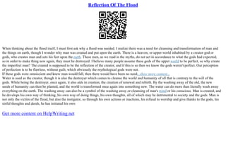 Reflection Of The Flood
When thinking about the flood itself, I must first ask why a flood was needed. I realize there was a need for cleansing and transformation of man and
the things on earth, though I wonder why man was created and put upon the earth. There is a heaven, or upper world inhabited by a creator god or
gods, who creates man and sets his feet upon the earth. These men, as we read in the myths, do not act in accordance to what the gods had expected,
so in order to make thing new again, they must be destroyed. I believe many people assume these gods of the upper world to be perfect, so why create
the imperfect man? The created is supposed to be the reflection of the creator, and if this is so then we know the gods weren't perfect. Our perception
of perfection is to be flawless, without guilt, which obviously the mythological gods were not.
If these gods were omniscient and knew man would fall, then there would have been no need...show more content...
Water is used as the creator, though it is also the destroyer which comes to cleanse the world and humanity of all that is contrary to the will of the
gods. While being the destroyer, once again, it also aids in creation, the creation of renewal and rebirth. By the washing away of the old, the new
seeds of humanity can then be planted, and the world is transformed once again into something new. The water can do more than literally wash away
everything on the earth. The washing away can also be a symbol of the washing away or cleansing of man's mind or his conscious. Man is created, and
he develops his own way of thinking, his own way of doing things, his own thoughts, all of which may be detrimental to society and the gods. Man is
not only the victim of the flood, but also the instigator, so through his own actions or inactions, his refusal to worship and give thanks to the gods, his
sinful thoughts and deeds, he has initiated his own
Get more content on HelpWriting.net
 