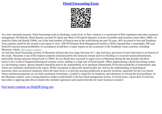 Flood Forecasting Essay
As a non–structural measure, flood forecasting (such as discharge, water level, or flow volume) is a crucial part of flow regulation and water resources
management. Worldwide, flood disasters account for about one–third of all natural disasters in terms of number and economic losses (Berz 2000). As
stated by Dutta and Herath (2004), out of the total number of flood events in the world during the past 30 years, 40% occurred in Asia and Southeast
Asia countries stand for the second worst region in Asia. ASEAN Disaster Risk Management Initiative (2010) reported that a catastrophic 200–year
flood (0.5 percent annual probability of exceedance) would have a major impact on the economies of the Southeast Asian countries, including
Myanmar, which...show more content...
As real time flood forecasting systems of Myanmar still provide river stage forecasts for 1–day lead time, provision of more lead times is an interest of
this study. Myanmar is one of the tropical countries characterized by the monsoon climate and river flooding is a recurrent natural phenomenon,
particularly during monsoon (Sanyal and Lu 2004). Severe floods have occurred in major rivers in Myanmar during the last decades and there
seems to be a trend of frequent hydrological extreme events, leading to a high risk of flood hazards. When implementing a flood forecasting system
in a developing country, special attention should be paid to the sustainability of its operation (Shamseldin 2010) and availability of hydrometric data
which are commonly monitored in the region. While conceptual or physically based models are vital for the understanding of hydrological
processes, there are practical situations where the main focus is to provide accurate predictions at specific locations, especially for the river basins
where catchment properties are not fully monitored. Sometimes, a model is valued for its simplicity and robustness in solving the local problems. In
the Myanmar context, such a strong predictive model would benefit to the key flood management actions. In recent years, a great deal of work has
been done in applying data driven models like multiple regressions and neural networks for water resources research.
Get more content on HelpWriting.net
 