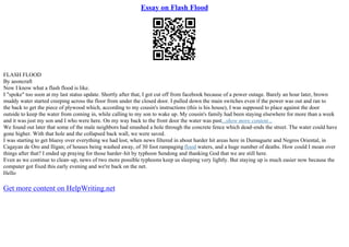 Essay on Flash Flood
FLASH FLOOD
By aeoncraft
Now I know what a flash flood is like.
I "spoke" too soon at my last status update. Shortly after that, I got cut off from facebook because of a power outage. Barely an hour later, brown
muddy water started creeping across the floor from under the closed door. I pulled down the main switches even if the power was out and ran to
the back to get the piece of plywood which, according to my cousin's instructions (this is his house), I was supposed to place against the door
outside to keep the water from coming in, while calling to my son to wake up. My cousin's family had been staying elsewhere for more than a week
and it was just my son and I who were here. On my way back to the front door the water was past...show more content...
We found out later that some of the male neighbors had smashed a hole through the concrete fence which dead–ends the street. The water could have
gone higher. With that hole and the collapsed back wall, we were saved.
I was starting to get bluesy over everything we had lost, when news filtered in about harder hit areas here in Dumaguete and Negros Oriental, in
Cagayan de Oro and Iligan; of houses being washed away, of 30 foot rampaging flood waters, and a huge number of deaths. How could I moan over
things after that? I ended up praying for those harder–hit by typhoon Sendong and thanking God that we are still here.
Even as we continue to clean–up, news of two more possible typhoons keep us sleeping very lightly. But staying up is much easier now because the
computer got fixed this early evening and we're back on the net.
Hello
Get more content on HelpWriting.net
 