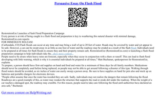 Persuasive Essay On Flash Flood
RestorationEze Launches a Flash Flood Preparation Campaign
Every person is at risk of being caught in a flash flood and preparation is key to weathering this natural disaster with minimal damage,
RestorationEze.com reports
FOR IMMEDIATE RELEASE
(Carbondale, CO) Flash floods can occur at any time and may bring a wall of up to 20 feet of water. Roads may be covered by water and yet appear to
be safe. However, a car can be swept away in as little as one foot of water and the roadway may be eroded as a result of the flash flood. Individuals need
to be prepared at all times for flash floods to ensure they and their property remain safe. RestorationEze (RestorationEze.com) is launching a flash flood
preparation campaign to help individuals take the...show more content...
People need to be aware when heavy rains are forecast, especially when they occur in conjunction with a thaw or runoff. This can lead to flash flood
developing with little warning, which is why it is essential individuals be prepared at all times," Matt Buchanan, spokesperson for RestorationEze,
explains.
To prepare, a person should have first–aid supplies on hand and food and water for a minimum of three days for all family members. Medications
should never be completely used before being replaced, as people may not be able to get around following a disaster of this type. Walking through
flood waters should be avoided, as six inches of water can easily sweep a person away. Be sure to have supplies on hand for pets also and stock up on
batteries and portable chargers for electronic devices.
"People often assume that once the water has receded they are safe. Sadly, individuals may not realize the dangers that remain following the flood.
Roadways are a good example of this, as water may weaken the structure that supports the road or erode dirt under the roadway. When the weight of a
car reaches a damaged spot, the roadway may crumble. For this reason, people need to take care following the flood until authorities have declared an
area safe," Buchanan
Get more content on HelpWriting.net
 