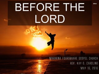 BEFORE THE
LORD
Marikina Foursquare Gospel Church
Rev. Kay O. Carolino
May 16, 2016
 