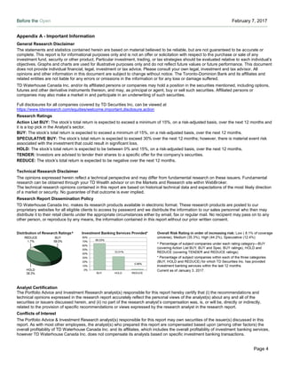 Before the Open February 7, 2017
Page 4
Appendix A - Important Information
General Research Disclaimer
The statements and statistics contained herein are based on material believed to be reliable, but are not guaranteed to be accurate or
complete. This report is for informational purposes only and is not an offer or solicitation with respect to the purchase or sale of any
investment fund, security or other product. Particular investment, trading, or tax strategies should be evaluated relative to each individual’s
objectives. Graphs and charts are used for illustrative purposes only and do not reflect future values or future performance. This document
does not provide individual financial, legal, investment or tax advice. Please consult your own legal, investment and tax advisor. All
opinions and other information in this document are subject to change without notice. The Toronto-Dominion Bank and its affiliates and
related entities are not liable for any errors or omissions in the information or for any loss or damage suffered.
TD Waterhouse Canada Inc. and/or its affiliated persons or companies may hold a position in the securities mentioned, including options,
futures and other derivative instruments thereon, and may, as principal or agent, buy or sell such securities. Affiliated persons or
companies may also make a market in and participate in an underwriting of such securities.
Full disclosures for all companies covered by TD Securities Inc. can be viewed at
https://www.tdsresearch.com/equities/welcome.important.disclosure.action
Research Ratings
Action List BUY: The stock’s total return is expected to exceed a minimum of 15%, on a risk-adjusted basis, over the next 12 months and
it is a top pick in the Analyst’s sector.
BUY: The stock’s total return is expected to exceed a minimum of 15%, on a risk-adjusted basis, over the next 12 months.
SPECULATIVE BUY: The stock’s total return is expected to exceed 30% over the next 12 months; however, there is material event risk
associated with the investment that could result in significant loss.
HOLD: The stock’s total return is expected to be between 0% and 15%, on a risk-adjusted basis, over the next 12 months.
TENDER: Investors are advised to tender their shares to a specific offer for the company’s securities.
REDUCE: The stock’s total return is expected to be negative over the next 12 months.
Technical Research Disclaimer
The opinions expressed herein reflect a technical perspective and may differ from fundamental research on these issuers. Fundamental
research can be obtained through your TD Wealth advisor or on the Markets and Research site within WebBroker.
The technical research opinions contained in this report are based on historical technical data and expectations of the most likely direction
of a market or security. No guarantee of that outcome is ever implied.
Research Report Dissemination Policy
TD Waterhouse Canada Inc. makes its research products available in electronic format. These research products are posted to our
proprietary websites for all eligible clients to access by password and we distribute the information to our sales personnel who then may
distribute it to their retail clients under the appropriate circumstances either by email, fax or regular mail. No recipient may pass on to any
other person, or reproduce by any means, the information contained in this report without our prior written consent.
Analyst Certification
The Portfolio Advice and Investment Research analyst(s) responsible for this report hereby certify that (i) the recommendations and
technical opinions expressed in the research report accurately reflect the personal views of the analyst(s) about any and all of the
securities or issuers discussed herein, and (ii) no part of the research analyst’s compensation was, is, or will be, directly or indirectly,
related to the provision of specific recommendations or views expressed by the research analyst in the research report.
Conflicts of Interest
The Portfolio Advice & Investment Research analyst(s) responsible for this report may own securities of the issuer(s) discussed in this
report. As with most other employees, the analyst(s) who prepared this report are compensated based upon (among other factors) the
overall profitability of TD Waterhouse Canada Inc. and its affiliates, which includes the overall profitability of investment banking services,
however TD Waterhouse Canada Inc. does not compensate its analysts based on specific investment banking transactions.
 